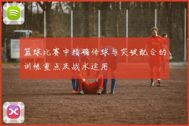 篮球比赛中精确传球与突破配合的训练重点及战术运用