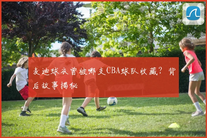 麦迪球衣曾被哪支CBA球队收藏？背后故事揭秘