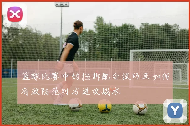 篮球比赛中的挡拆配合技巧及如何有效防范对方进攻战术