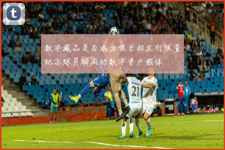 数字藏品是否成为俱乐部发行限量纪念球员瞬间的数字资产载体