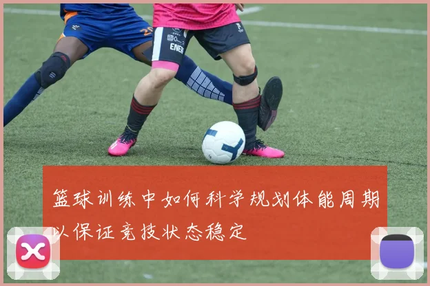 篮球训练中如何科学规划体能周期以保证竞技状态稳定